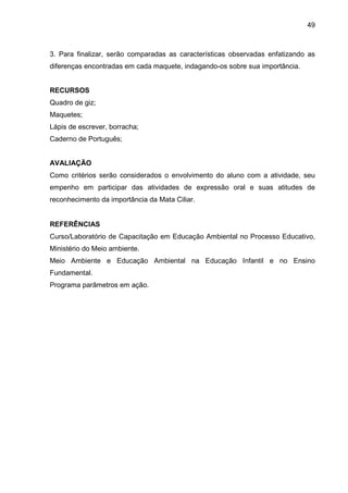 49
3. Para finalizar, serão comparadas as características observadas enfatizando as
diferenças encontradas em cada maquete, indagando-os sobre sua importância.
RECURSOS
Quadro de giz;
Maquetes;
Lápis de escrever, borracha;
Caderno de Português;
AVALIAÇÃO
Como critérios serão considerados o envolvimento do aluno com a atividade, seu
empenho em participar das atividades de expressão oral e suas atitudes de
reconhecimento da importância da Mata Ciliar.
REFERÊNCIAS
Curso/Laboratório de Capacitação em Educação Ambiental no Processo Educativo,
Ministério do Meio ambiente.
Meio Ambiente e Educação Ambiental na Educação Infantil e no Ensino
Fundamental.
Programa parâmetros em ação.
 