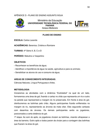 50
APÊNDICE D - PLANO DE ENSINO ASSUNTO ÁGUA
Ministério da Educação
UNIVERSIDADE TECNOLÓGICA FEDERAL DO
PARANÁ
Campus Medianeira
PLANO DE ENSINO
ESCOLA: Carlos Lacerda
ACADÊMICAS: Berenice, Cristina e Romiane
TURMAS: 4ª Série A, B, C e D
PERÍODO: Matutino e Vespertino
OBJETIVOS
- Reconhecer os benefícios da água;
- Identificar a importância da água na saúde, agricultura e para os animais;
- Sensibilizar os alunos do uso e consumo da água;
AREAS DE CONHECIMENTO INTEGRADAS:
Ciências Naturais, Língua Portuguesa e Artes.
METODOLOGIA
Iniciaremos as atividades com a dinâmica “Ecofutebol” na qual de um lado,
formaremos uma área de gol, fixando o cartaz no chão que representa um rio e outro
na parede que representará a margem do rio preservada. Em frente à área do gol,
distribuiremos as bolinhas pelo chão. Alguns participantes ficarão enfileirados na
margem do rio, representando as árvores da mata ciliar. Eles segurarão cartazes
com desenhos de árvores. Os demais participantes serão os jogadores,
posicionados a certa distância do gol.
1ª etapa: Ao som do apito, os jogadores chutam as bolinhas, visando ultrapassar a
área da barreira. Outro apito e todos param de chutar para a contagem das bolinhas
que ficaram na área do gol.
 