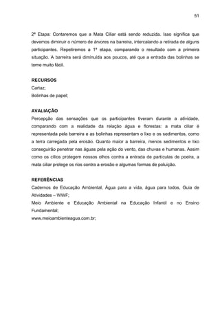51
2ª Etapa: Contaremos que a Mata Ciliar está sendo reduzida. Isso significa que
devemos diminuir o número de árvores na barreira, intercalando a retirada de alguns
participantes. Repetiremos a 1ª etapa, comparando o resultado com a primeira
situação. A barreira será diminuída aos poucos, até que a entrada das bolinhas se
torne muito fácil.
RECURSOS
Cartaz;
Bolinhas de papel;
AVALIAÇÃO
Percepção das sensações que os participantes tiveram durante a atividade,
comparando com a realidade da relação água e florestas: a mata ciliar é
representada pela barreira e as bolinhas representam o lixo e os sedimentos, como
a terra carregada pela erosão. Quanto maior a barreira, menos sedimentos e lixo
conseguirão penetrar nas águas pela ação do vento, das chuvas e humanas. Assim
como os cílios protegem nossos olhos contra a entrada de partículas de poeira, a
mata ciliar protege os rios contra a erosão e algumas formas de poluição.
REFERÊNCIAS
Cadernos de Educação Ambiental, Água para a vida, água para todos, Guia de
Atividades – WWF;
Meio Ambiente e Educação Ambiental na Educação Infantil e no Ensino
Fundamental;
www.meioambienteagua.com.br;
 