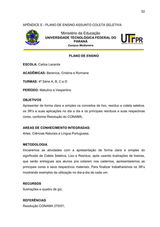 52
APÊNDICE E - PLANO DE ENSINO ASSUNTO COLETA SELETIVA
Ministério da Educação
UNIVERSIDADE TECNOLÓGICA FEDERAL DO
PARANÁ
Campus Medianeira
PLANO DE ENSINO
ESCOLA: Carlos Lacerda
ACADÊMICAS: Berenice, Cristina e Romiane
TURMAS: 4ª Série A, B, C e D
PERÍODO: Matutino e Vespertino
OBJETIVOS
Apresentar de forma clara e simples os conceitos de lixo, resíduo e coleta seletiva,
os 3R’s e suas aplicações no dia a dia e os principais resíduos e suas respectivas
cores, conforme Resolução do CONAMA;
AREAS DE CONHECIMENTO INTEGRADAS:
Artes, Ciências Naturais e Língua Portuguesa;
METODOLOGIA
Iniciaremos as atividades com a apresentação de forma clara e simples do
significado de Coleta Seletiva, Lixo e Resíduo, após usando ilustrações de lixeiras,
que serão entregues aos alunos pra colarem nos cadernos, apresentaremos as
principais cores e seus respectivos materiais. Para finalizar trabalharemos os 3R’s
mostrando exemplos de utilização no dia-a-dia de cada um.
RECURSOS
Ilustrações e quadro de giz;
REFERÊNCIAS
Resolução CONAMA 275/01;
 