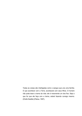 Todas as coisas são interligadas como o sangue que une uma família.
O que acontecer com a Terra, acontecerá com seus filhos. O homem
não pode tecer a trama da vida; ele é meramente um dos fios. Seja o
que for que ele faça com a trama, estará fazendo consigo mesmo.
(Chefe Seattle) (Pádua, 1997).
 