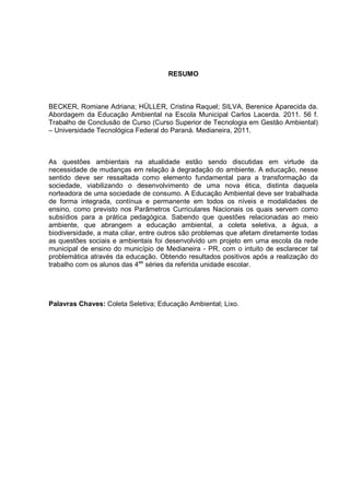 RESUMO
BECKER, Romiane Adriana; HÜLLER, Cristina Raquel; SILVA, Berenice Aparecida da.
Abordagem da Educação Ambiental na Escola Municipal Carlos Lacerda. 2011. 56 f.
Trabalho de Conclusão de Curso (Curso Superior de Tecnologia em Gestão Ambiental)
– Universidade Tecnológica Federal do Paraná. Medianeira, 2011.
As questões ambientais na atualidade estão sendo discutidas em virtude da
necessidade de mudanças em relação à degradação do ambiente. A educação, nesse
sentido deve ser ressaltada como elemento fundamental para a transformação da
sociedade, viabilizando o desenvolvimento de uma nova ética, distinta daquela
norteadora de uma sociedade de consumo. A Educação Ambiental deve ser trabalhada
de forma integrada, contínua e permanente em todos os níveis e modalidades de
ensino, como previsto nos Parâmetros Curriculares Nacionais os quais servem como
subsídios para a prática pedagógica. Sabendo que questões relacionadas ao meio
ambiente, que abrangem a educação ambiental, a coleta seletiva, a água, a
biodiversidade, a mata ciliar, entre outros são problemas que afetam diretamente todas
as questões sociais e ambientais foi desenvolvido um projeto em uma escola da rede
municipal de ensino do município de Medianeira - PR, com o intuito de esclarecer tal
problemática através da educação. Obtendo resultados positivos após a realização do
trabalho com os alunos das 4as
séries da referida unidade escolar.
Palavras Chaves: Coleta Seletiva; Educação Ambiental; Lixo.
 
