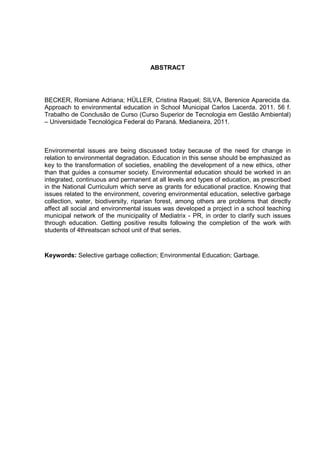 ABSTRACT
BECKER, Romiane Adriana; HÜLLER, Cristina Raquel; SILVA, Berenice Aparecida da.
Approach to environmental education in School Municipal Carlos Lacerda. 2011. 56 f.
Trabalho de Conclusão de Curso (Curso Superior de Tecnologia em Gestão Ambiental)
– Universidade Tecnológica Federal do Paraná. Medianeira, 2011.
Environmental issues are being discussed today because of the need for change in
relation to environmental degradation. Education in this sense should be emphasized as
key to the transformation of societies, enabling the development of a new ethics, other
than that guides a consumer society. Environmental education should be worked in an
integrated, continuous and permanent at all levels and types of education, as prescribed
in the National Curriculum which serve as grants for educational practice. Knowing that
issues related to the environment, covering environmental education, selective garbage
collection, water, biodiversity, riparian forest, among others are problems that directly
affect all social and environmental issues was developed a project in a school teaching
municipal network of the municipality of Mediatrix - PR, in order to clarify such issues
through education. Getting positive results following the completion of the work with
students of 4threatscan school unit of that series.
Keywords: Selective garbage collection; Environmental Education; Garbage.
 