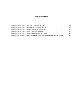LISTA DE FIGURAS
FIGURA 01 – ETAPA DE CAPTAÇÃO DA ÁGUA ........................................................ 30
FIGURA 02 – ETAPA DE FLOCULAÇÃO DA ÁGUA.................................................... 30
FIGURA 03 – ETAPA DE DECANTAÇÃO DA ÁGUA ................................................... 31
FIGURA 04 – ETAPA DE FILTRAGEM DA ÁGUA........................................................ 31
FIGURA 05 – ETAPA DE DESINFECÇÃO DA ÁGUA .................................................. 31
FIGURA 06 – CONCLUSÃO DO PROCESSO DE TRATAMENTO DA ÁGUA............. 31
 