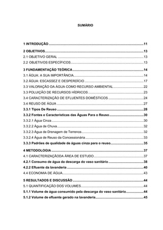 SUMÁRIO
1 INTRODUÇÃO .......................................................................................................11
2 OBJETIVOS...........................................................................................................13
2.1 OBJETIVO GERAL .............................................................................................13
2.2 OBJETIVOS ESPECÍFICOS...............................................................................13
3 FUNDAMENTAÇÃO TEÓRICA.............................................................................14
3.1 ÁGUA: A SUA IMPORTÂNCIA............................................................................14
3.2 ÁGUA: ESCASSEZ E DESPERDÍCIO ................................................................17
3.3 VALORAÇÃO DA ÁGUA COMO RECURSO AMBIENTAL.................................22
3.3 POLUIÇÃO DE RECURSOS HÍDRICOS ............................................................23
3.4 CARACTERIZAÇÃO DE EFLUENTES DOMÉSTICOS ......................................24
3.4 REUSO DE ÁGUA ..............................................................................................27
3.3.1 Tipos De Reuso ..............................................................................................28
3.3.2 Fontes e Características das Águas Para o Reuso.....................................30
3.3.2.1 Água Cinza....................................................................................................30
3.3.2.2 Água de Chuva..............................................................................................32
3.3.2.3 Água de Drenagem de Terrenos...................................................................32
3.3.2.4 Água de Reuso da Concessionária ...............................................................33
3.3.3 Padrões de qualidade de águas cinza para o reuso....................................35
4 METODOLOGIA ....................................................................................................37
4.1 CARACTERIZAÇÃODA ÁREA DE ESTUDO......................................................37
4.2.1 Consumo de água da descarga do vaso sanitário ......................................38
4.2.2 Efluente da lavanderia ...................................................................................40
4.4 ECONOMIA DE ÁGUA........................................................................................43
5 RESULTADOS E DISCUSSÃO.............................................................................44
5.1 QUANTIFICAÇÃO DOS VOLUMES....................................................................44
5.1.1 Volume de água consumido pela descarga do vaso sanitário...................44
5.1.2 Volume de efluente gerado na lavanderia....................................................45
 
