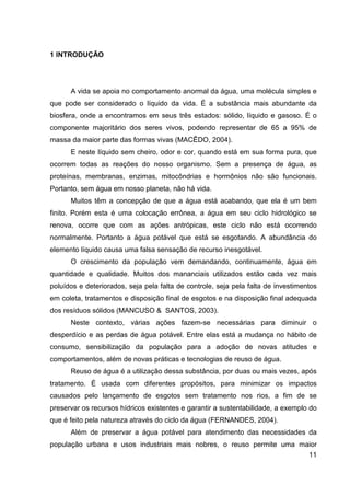 11
1 INTRODUÇÃO
A vida se apoia no comportamento anormal da água, uma molécula simples e
que pode ser considerado o líquido da vida. É a substância mais abundante da
biosfera, onde a encontramos em seus três estados: sólido, líquido e gasoso. É o
componente majoritário dos seres vivos, podendo representar de 65 a 95% de
massa da maior parte das formas vivas (MACÊDO, 2004).
E neste líquido sem cheiro, odor e cor, quando está em sua forma pura, que
ocorrem todas as reações do nosso organismo. Sem a presença de água, as
proteínas, membranas, enzimas, mitocôndrias e hormônios não são funcionais.
Portanto, sem água em nosso planeta, não há vida.
Muitos têm a concepção de que a água está acabando, que ela é um bem
finito. Porém esta é uma colocação errônea, a água em seu ciclo hidrológico se
renova, ocorre que com as ações antrópicas, este ciclo não está ocorrendo
normalmente. Portanto a água potável que está se esgotando. A abundância do
elemento líquido causa uma falsa sensação de recurso inesgotável.
O crescimento da população vem demandando, continuamente, água em
quantidade e qualidade. Muitos dos mananciais utilizados estão cada vez mais
poluídos e deteriorados, seja pela falta de controle, seja pela falta de investimentos
em coleta, tratamentos e disposição final de esgotos e na disposição final adequada
dos resíduos sólidos (MANCUSO & SANTOS, 2003).
Neste contexto, várias ações fazem-se necessárias para diminuir o
desperdício e as perdas de água potável. Entre elas está a mudança no hábito de
consumo, sensibilização da população para a adoção de novas atitudes e
comportamentos, além de novas práticas e tecnologias de reuso de água.
Reuso de água é a utilização dessa substância, por duas ou mais vezes, após
tratamento. É usada com diferentes propósitos, para minimizar os impactos
causados pelo lançamento de esgotos sem tratamento nos rios, a fim de se
preservar os recursos hídricos existentes e garantir a sustentabilidade, a exemplo do
que é feito pela natureza através do ciclo da água (FERNANDES, 2004).
Além de preservar a água potável para atendimento das necessidades da
população urbana e usos industriais mais nobres, o reuso permite uma maior
 
