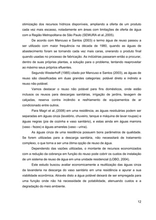 12
otimização dos recursos hídricos disponíveis, ampliando a oferta de um produto
cada vez mais escasso, notadamente em áreas com limitações de oferta de água
com a Região Metropolitana de São Paulo (SEMURA et al.,2005).
De acordo com Mancuso e Santos (2003) o termo água de reuso passou a
ser utilizado com maior frequência na década de 1980, quando as águas de
abastecimento foram se tornando cada vez mais caras, onerando o produto final
quando usadas no processo de fabricação. As indústrias passaram então a procurar,
dentro de suas próprias plantas, a solução para o problema, tentando reaproveitar
ao máximo seus próprios efluentes.
Segundo Westerhoff (1985) citado por Mancuso e Santos (2003), as águas de
reuso são classificadas em duas grandes categorias: potável direto e indireto e
reuso não potável.
Vamos destacar o reuso não potável para fins domésticos, onde estão
inclusos os reusos para descargas sanitárias, irrigação de jardins, lavagem de
calçadas, reserva contra incêndio e resfriamento de equipamentos de ar
condicionado entre outros.
Para Magri et al.,(2008) em uma residência, as águas residuárias podem ser
separadas em águas cinza (lavatório, chuveiro, tanque e máquina de lavar roupas) e
águas negras (pia de cozinha e vaso sanitário), e estas ainda em águas marrons
(vaso - fezes) e águas amarelas (vaso - urina).
As águas cinza de uma residência possuem bons parâmetros de qualidade.
Se forem utilizadas para a descarga sanitária, não necessitará de tratamento
complexo, o que torna a ser uma ótima opção de reuso de água.
Dependendo das vazões utilizadas, o montante de recursos economizados
com a redução da cobrança em função do reuso pode cobrir os custos de instalação
de um sistema de reuso de água em uma unidade residencial (LOBO, 2004).
Este estudo buscou avaliar economicamente a reutilização das águas cinza
da lavanderia na descarga do vaso sanitário em uma residência e apurar a sua
viabilidade econômica. Através disto a água potável deixará de ser empregada para
uma função onde não há necessidade de potabilidade, atenuando custos e a
degradação do meio ambiente.
 