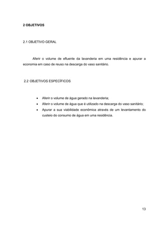 13
2 OBJETIVOS
2.1 OBJETIVO GERAL
Aferir o volume de efluente da lavanderia em uma residência e apurar a
economia em caso de reuso na descarga do vaso sanitário.
2.2 OBJETIVOS ESPECÍFICOS
• Aferir o volume de água gerado na lavanderia;
• Aferir o volume de água que é utilizado na descarga do vaso sanitário;
• Apurar a sua viabilidade econômica através de um levantamento do
custeio do consumo de água em uma residência.
 