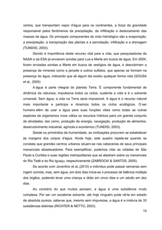 15
ventos, que transportam vapor d’água para os continentes, a força da gravidade
responsável pelos fenômenos da precipitação, da infiltração e deslocamento das
massas de água. Os principais componentes do ciclo hidrológico são a evaporação,
a precipitação, a transpiração das plantas e a percolação, infiltração e a drenagem
(TUNDISI, 2003).
Devido à importância deste recurso vital para a vida, que pesquisadores da
NASA e da ESA já enviaram sondas para Lua e Marte em busca de água. Em 2004,
foram enviadas sondas a Marte em busca de vestígios de água, e descobriram a
presença de minerais como a jarosite e outros sulfatos, que apenas se formam na
presença de água, indicando que ali algum dia existiu qualquer forma vida (SOUSA
et al., 2005)
A água é parte integral do planeta Terra. É componente fundamental de
dinâmica da natureza, impulsiona todos os ciclos, sustenta a vida e é o solvente
universal. Sem água, a vida na Terra seria impossível. A água é o recurso natural
mais importante e participa e dinamiza todos os ciclos ecológicos. O ser
humano além de usar a água para suas funções vitais como todas as outras
espécies de organismos vivos utiliza os recursos hídricos para um grande conjunto
de atividades, tais como, produção de energia, navegação, produção de alimentos,
desenvolvimento industrial, agrícola e econômico (TUNDISI, 2003).
Desde os primórdios da humanidade, as civilizações procuram se estabelecer
às margens dos corpos d’água. Ainda hoje, este quadro repete-se quando se
constata que grandes centros urbanos situam-se nas cabeceiras de seus principais
mananciais abastecedores. Para exemplificar, podemos citar as cidades de São
Paulo e Curitiba e suas regiões metropolitanas que se alastram sobre os mananciais
do Rio Tietê e do Rio Iguaçu, respectivamente (ZABROCKI & SANTOS, 2005).
De acordo com Joventino et al.,(2010) o indivíduo pode passar semanas sem
ingerir comida, mas, sem água, em dois dias inicia-se o processo de falência múltipla
dos órgãos, podendo levar uma criança a óbito em cinco dias e um adulto em dez
dias.
Ao contrário do que muitos pensam, a água é uma substância muito
complexa. Por ser um excelente solvente, até hoje ninguém pode vê-la em estado
de absoluta pureza, sabe-se que, mesmo sem impurezas, a água é a mistura de 33
substâncias distintas (RICHTER & NETTO, 2003).
 