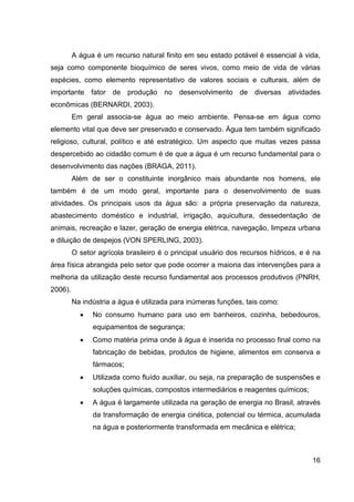 16
A água é um recurso natural finito em seu estado potável é essencial à vida,
seja como componente bioquímico de seres vivos, como meio de vida de várias
espécies, como elemento representativo de valores sociais e culturais, além de
importante fator de produção no desenvolvimento de diversas atividades
econômicas (BERNARDI, 2003).
Em geral associa-se água ao meio ambiente. Pensa-se em água como
elemento vital que deve ser preservado e conservado. Água tem também significado
religioso, cultural, político e até estratégico. Um aspecto que muitas vezes passa
despercebido ao cidadão comum é de que a água é um recurso fundamental para o
desenvolvimento das nações (BRAGA, 2011).
Além de ser o constituinte inorgânico mais abundante nos homens, ele
também é de um modo geral, importante para o desenvolvimento de suas
atividades. Os principais usos da água são: a própria preservação da natureza,
abastecimento doméstico e industrial, irrigação, aquicultura, dessedentação de
animais, recreação e lazer, geração de energia elétrica, navegação, limpeza urbana
e diluição de despejos (VON SPERLING, 2003).
O setor agrícola brasileiro é o principal usuário dos recursos hídricos, e é na
área física abrangida pelo setor que pode ocorrer a maioria das intervenções para a
melhoria da utilização deste recurso fundamental aos processos produtivos (PNRH,
2006).
Na indústria a água é utilizada para inúmeras funções, tais como:
• No consumo humano para uso em banheiros, cozinha, bebedouros,
equipamentos de segurança;
• Como matéria prima onde à água é inserida no processo final como na
fabricação de bebidas, produtos de higiene, alimentos em conserva e
fármacos;
• Utilizada como fluído auxiliar, ou seja, na preparação de suspensões e
soluções químicas, compostos intermediários e reagentes químicos;
• A água é largamente utilizada na geração de energia no Brasil, através
da transformação de energia cinética, potencial ou térmica, acumulada
na água e posteriormente transformada em mecânica e elétrica;
 
