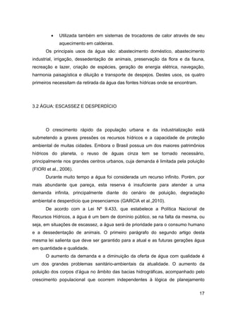 17
• Utilizada também em sistemas de trocadores de calor através de seu
aquecimento em caldeiras.
Os principais usos da água são: abastecimento doméstico, abastecimento
industrial, irrigação, dessedentação de animais, preservação da flora e da fauna,
recreação e lazer, criação de espécies, geração de energia elétrica, navegação,
harmonia paisagística e diluição e transporte de despejos. Destes usos, os quatro
primeiros necessitam da retirada da água das fontes hídricas onde se encontram.
3.2 ÁGUA: ESCASSEZ E DESPERDÍCIO
O crescimento rápido da população urbana e da industrialização está
submetendo a graves pressões os recursos hídricos e a capacidade de proteção
ambiental de muitas cidades. Embora o Brasil possua um dos maiores patrimônios
hídricos do planeta, o reuso de águas cinza tem se tornado necessário,
principalmente nos grandes centros urbanos, cuja demanda é limitada pela poluição
(FIORI et al., 2006).
Durante muito tempo a água foi considerada um recurso infinito. Porém, por
mais abundante que pareça, esta reserva é insuficiente para atender a uma
demanda infinita, principalmente diante do cenário de poluição, degradação
ambiental e desperdício que presenciamos (GARCIA et al.,2010).
De acordo com a Lei Nº 9.433, que estabelece a Política Nacional de
Recursos Hídricos, a água é um bem de domínio público, se na falta da mesma, ou
seja, em situações de escassez, a água será de prioridade para o consumo humano
e a dessedentação de animais. O primeiro parágrafo do segundo artigo desta
mesma lei salienta que deve ser garantido para a atual e as futuras gerações água
em quantidade e qualidade.
O aumento da demanda e a diminuição da oferta de água com qualidade é
um dos grandes problemas sanitário-ambientais da atualidade. O aumento da
poluição dos corpos d’água no âmbito das bacias hidrográficas, acompanhado pelo
crescimento populacional que ocorrem independentes à lógica de planejamento
 