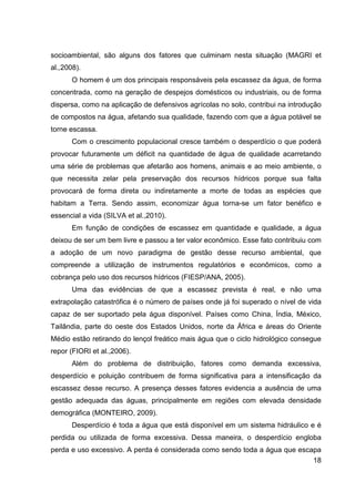 18
socioambiental, são alguns dos fatores que culminam nesta situação (MAGRI et
al.,2008).
O homem é um dos principais responsáveis pela escassez da água, de forma
concentrada, como na geração de despejos domésticos ou industriais, ou de forma
dispersa, como na aplicação de defensivos agrícolas no solo, contribui na introdução
de compostos na água, afetando sua qualidade, fazendo com que a água potável se
torne escassa.
Com o crescimento populacional cresce também o desperdício o que poderá
provocar futuramente um déficit na quantidade de água de qualidade acarretando
uma série de problemas que afetarão aos homens, animais e ao meio ambiente, o
que necessita zelar pela preservação dos recursos hídricos porque sua falta
provocará de forma direta ou indiretamente a morte de todas as espécies que
habitam a Terra. Sendo assim, economizar água torna-se um fator benéfico e
essencial a vida (SILVA et al.,2010).
Em função de condições de escassez em quantidade e qualidade, a água
deixou de ser um bem livre e passou a ter valor econômico. Esse fato contribuiu com
a adoção de um novo paradigma de gestão desse recurso ambiental, que
compreende a utilização de instrumentos regulatórios e econômicos, como a
cobrança pelo uso dos recursos hídricos (FIESP/ANA, 2005).
Uma das evidências de que a escassez prevista é real, e não uma
extrapolação catastrófica é o número de países onde já foi superado o nível de vida
capaz de ser suportado pela água disponível. Países como China, Índia, México,
Tailândia, parte do oeste dos Estados Unidos, norte da África e áreas do Oriente
Médio estão retirando do lençol freático mais água que o ciclo hidrológico consegue
repor (FIORI et al.,2006).
Além do problema de distribuição, fatores como demanda excessiva,
desperdício e poluição contribuem de forma significativa para a intensificação da
escassez desse recurso. A presença desses fatores evidencia a ausência de uma
gestão adequada das águas, principalmente em regiões com elevada densidade
demográfica (MONTEIRO, 2009).
Desperdício é toda a água que está disponível em um sistema hidráulico e é
perdida ou utilizada de forma excessiva. Dessa maneira, o desperdício engloba
perda e uso excessivo. A perda é considerada como sendo toda a água que escapa
 