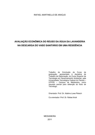 RAFAEL MARTINELLO DE ARAÚJO
AVALIAÇÃO ECONÔMICA DO REUSO DA ÁGUA DA LAVANDERIA
NA DESCARGA DO VASO SANITÁRIO EM UMA RESIDÊNCIA
Trabalho de Conclusão de Curso de
graduação, apresentado à disciplina de
Trabalho de Diplomação, do Curso Superior de
Tecnologia em Gerenciamento Ambiental, pela
Universidade Tecnológica Federal do Paraná –
UTFPR – Campus de Medianeira, como
requisito parcial para obtenção do título de
Tecnólogo.
Orientador: Prof. Dr. Adelmo Lowe Pletsch
Co-orientador: Prof. Dr. Rafael Arioli
MEDIANEIRA
2011
 