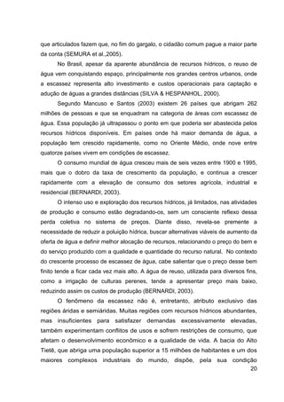 20
que articulados fazem que, no fim do gargalo, o cidadão comum pague a maior parte
da conta (SEMURA et al.,2005).
No Brasil, apesar da aparente abundância de recursos hídricos, o reuso de
água vem conquistando espaço, principalmente nos grandes centros urbanos, onde
a escassez representa alto investimento e custos operacionais para captação e
adução de águas a grandes distâncias (SILVA & HESPANHOL, 2000).
Segundo Mancuso e Santos (2003) existem 26 países que abrigam 262
milhões de pessoas e que se enquadram na categoria de áreas com escassez de
água. Essa população já ultrapassou o ponto em que poderia ser abastecida pelos
recursos hídricos disponíveis. Em países onde há maior demanda de água, a
população tem crescido rapidamente, como no Oriente Médio, onde nove entre
quatorze países vivem em condições de escassez.
O consumo mundial de água cresceu mais de seis vezes entre 1900 e 1995,
mais que o dobro da taxa de crescimento da população, e continua a crescer
rapidamente com a elevação de consumo dos setores agrícola, industrial e
residencial (BERNARDI, 2003).
O intenso uso e exploração dos recursos hídricos, já limitados, nas atividades
de produção e consumo estão degradando-os, sem um consciente reflexo dessa
perda coletiva no sistema de preços. Diante disso, revela-se premente a
necessidade de reduzir a poluição hídrica, buscar alternativas viáveis de aumento da
oferta de água e definir melhor alocação de recursos, relacionando o preço do bem e
do serviço produzido com a qualidade e quantidade do recurso natural. No contexto
do crescente processo de escassez de água, cabe salientar que o preço desse bem
finito tende a ficar cada vez mais alto. A água de reuso, utilizada para diversos fins,
como a irrigação de culturas perenes, tende a apresentar preço mais baixo,
reduzindo assim os custos de produção (BERNARDI, 2003).
O fenômeno da escassez não é, entretanto, atributo exclusivo das
regiões áridas e semiáridas. Muitas regiões com recursos hídricos abundantes,
mas insuficientes para satisfazer demandas excessivamente elevadas,
também experimentam conflitos de usos e sofrem restrições de consumo, que
afetam o desenvolvimento econômico e a qualidade de vida. A bacia do Alto
Tietê, que abriga uma população superior a 15 milhões de habitantes e um dos
maiores complexos industriais do mundo, dispõe, pela sua condição
 