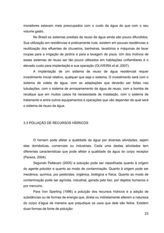 23
moradores estavam mais preocupados com o custo da água do que com o seu
volume gasto.
No Brasil os sistemas prediais de reuso de água ainda são pouco difundidos.
Sua utilização em residências é praticamente nula, existem em poucas residências a
reutilização dos efluentes de chuveiros, banheiras, lavatórios e máquinas de lavar
roupas para a irrigação de jardins e para a lavagem de pisos. Um dos motivos de
esses sistemas de reuso ser tão pouco utilizados em habitações unifamiliares é o
elevado custo para implantação e sua operação (OLIVEIRA et al.,2007).
A implantação de um sistema de reuso de água residencial requer
investimento inicial relativo, qualquer que seja o sistema. O investimento será com o
sistema de coleta de água, com as adaptações que deverão ser feitas nas
tubulações, com o sistema de armazenamento da água de reuso, com a bomba de
recalque que em muitos casos há necessidade de instalação, com o sistema de
tratamento e entre outros equipamentos e operações que vão depender de qual será
o sistema de reuso da água.
3.3 POLUIÇÃO DE RECURSOS HÍDRICOS
O homem pode afetar a qualidade da água por diversas atividades, sejam
elas domésticas, comerciais ou industriais. Cada uma destas atividades tem
diferentes características que pode afetar a qualidade da água do corpo receptor
(Pereira, 2004).
Segundo Pellacani (2005) a poluição pode ser classificada quanto à origem
do agente poluidor e quanto ao modo de contaminação. Quanto à origem pode ser
mecânica, química, por pesticidas, orgânica, biológica e física. Quanto ao modo de
contaminação pode ser agrícola, industrial, gerada pelo lixo, por dejetos humanos e
por mercúrio.
Para Von Sperling (1996) a poluição dos recursos hídricos é a adição de
substâncias ou de formas de energia que, direta ou indiretamente alterem a natureza
do corpo d’água de maneira que prejudique os usos que dele são feitos. Existem
duas formas de fonte de poluição:
 