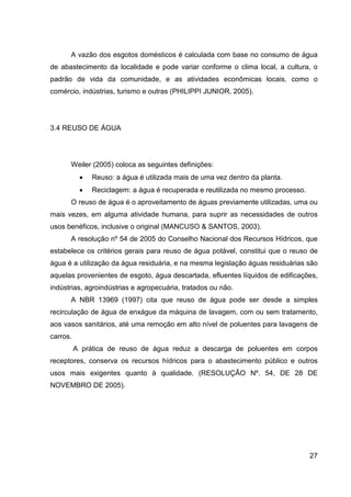 27
A vazão dos esgotos domésticos é calculada com base no consumo de água
de abastecimento da localidade e pode variar conforme o clima local, a cultura, o
padrão de vida da comunidade, e as atividades econômicas locais, como o
comércio, indústrias, turismo e outras (PHILIPPI JUNIOR, 2005).
3.4 REUSO DE ÁGUA
Weiler (2005) coloca as seguintes definições:
• Reuso: a água é utilizada mais de uma vez dentro da planta.
• Reciclagem: a água é recuperada e reutilizada no mesmo processo.
O reuso de água é o aproveitamento de águas previamente utilizadas, uma ou
mais vezes, em alguma atividade humana, para suprir as necessidades de outros
usos benéficos, inclusive o original (MANCUSO & SANTOS, 2003).
A resolução nº 54 de 2005 do Conselho Nacional dos Recursos Hídricos, que
estabelece os critérios gerais para reuso de água potável, constitui que o reuso de
água é a utilização da água residuária, e na mesma legislação águas residuárias são
aquelas provenientes de esgoto, água descartada, efluentes líquidos de edificações,
indústrias, agroindústrias e agropecuária, tratados ou não.
A NBR 13969 (1997) cita que reuso de água pode ser desde a simples
recirculação de água de enxágue da máquina de lavagem, com ou sem tratamento,
aos vasos sanitários, até uma remoção em alto nível de poluentes para lavagens de
carros.
A prática de reuso de água reduz a descarga de poluentes em corpos
receptores, conserva os recursos hídricos para o abastecimento público e outros
usos mais exigentes quanto à qualidade. (RESOLUÇÃO Nº. 54, DE 28 DE
NOVEMBRO DE 2005).
 