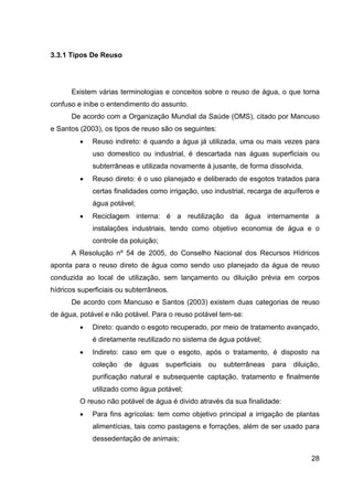 28
3.3.1 Tipos De Reuso
Existem várias terminologias e conceitos sobre o reuso de água, o que torna
confuso e inibe o entendimento do assunto.
De acordo com a Organização Mundial da Saúde (OMS), citado por Mancuso
e Santos (2003), os tipos de reuso são os seguintes:
• Reuso indireto: é quando a água já utilizada, uma ou mais vezes para
uso domestico ou industrial, é descartada nas águas superficiais ou
subterrâneas e utilizada novamente à jusante, de forma dissolvida.
• Reuso direto: é o uso planejado e deliberado de esgotos tratados para
certas finalidades como irrigação, uso industrial, recarga de aquíferos e
água potável;
• Reciclagem interna: é a reutilização da água internamente a
instalações industriais, tendo como objetivo economia de água e o
controle da poluição;
A Resolução nº 54 de 2005, do Conselho Nacional dos Recursos Hídricos
aponta para o reuso direto de água como sendo uso planejado da água de reuso
conduzida ao local de utilização, sem lançamento ou diluição prévia em corpos
hídricos superficiais ou subterrâneos.
De acordo com Mancuso e Santos (2003) existem duas categorias de reuso
de água, potável e não potável. Para o reuso potável tem-se:
• Direto: quando o esgoto recuperado, por meio de tratamento avançado,
é diretamente reutilizado no sistema de água potável;
• Indireto: caso em que o esgoto, após o tratamento, é disposto na
coleção de águas superficiais ou subterrâneas para diluição,
purificação natural e subsequente captação, tratamento e finalmente
utilizado como água potável;
O reuso não potável de água é divido através da sua finalidade:
• Para fins agrícolas: tem como objetivo principal a irrigação de plantas
alimentícias, tais como pastagens e forrações, além de ser usado para
dessedentação de animais;
 