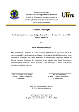 Ministério da Educação
Universidade Tecnológica Federal do Paraná
Diretoria de Graduação e Educação Profissional
Coordenação do Curso Superior de Tecnologia em
Gerenciamento Ambiental
TERMO DE APROVAÇÃO
Avaliação econômica do reuso da água da lavanderia na descarga do vaso sanitário
em uma residência
por
Rafael Martinello de Araújo
Este Trabalho de Conclusão de Curso (TCC) foi apresentado às 17:00h do dia 25 de
novembro de 2011, como requisito parcial para a obtenção do título de Tecnólogo no Curso
Superior de Tecnologia em Gestão Ambiental, da Universidade Tecnológica Federal do
Paraná, Campus Medianeira. Os candidatos foram arguidos pela Banca Examinadora
composta pelos professores abaixo assinados. Após deliberação, a Banca Examinadora
considerou o trabalho Aprovado.
___________________________ ____________________________
Prof. Dr. Adelmo Lowe Pletsch Prof. Dr. Rafael Arioli
UTFPR – Campus Medianeira UTFPR – Campus Medianeira
(Orientador) (Coorientador)
___________________________
Prof. Dra. Andréia Arantes Borges
UTFPR – Campus Medianeira
___________________________
Paulo Rodrigo Stival Bittencourt
Responsável pelas Atividades de Estágio e TCC
 