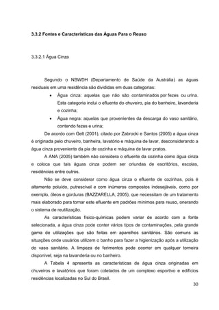30
3.3.2 Fontes e Características das Águas Para o Reuso
3.3.2.1 Água Cinza
Segundo o NSWDH (Departamento de Saúde da Austrália) as águas
residuais em uma residência são divididas em duas categorias:
• Água cinza: aquelas que não são contaminados por fezes ou urina.
Esta categoria inclui o efluente do chuveiro, pia do banheiro, lavanderia
e cozinha;
• Água negra: aquelas que provenientes da descarga do vaso sanitário,
contendo fezes e urina;
De acordo com Gelt (2001), citado por Zabrocki e Santos (2005) a água cinza
é originada pelo chuveiro, banheira, lavatório e máquina de lavar, desconsiderando a
água cinza proveniente da pia de cozinha e máquina de lavar pratos.
A ANA (2005) também não considera o efluente da cozinha como água cinza
e coloca que tais águas cinza podem ser oriundas de escritórios, escolas,
residências entre outros.
Não se deve considerar como água cinza o efluente de cozinhas, pois é
altamente poluído, putrescível e com inúmeros compostos indesejáveis, como por
exemplo, óleos e gorduras (BAZZARELLA, 2005), que necessitam de um tratamento
mais elaborado para tornar este efluente em padrões mínimos para reuso, onerando
o sistema de reutilização.
As características físico-químicas podem variar de acordo com a fonte
selecionada, a água cinza pode conter vários tipos de contaminações, pela grande
gama de utilizações que são feitas em aparelhos sanitários. São comuns as
situações onde usuários utilizem o banho para fazer a higienização após a utilização
do vaso sanitário. A limpeza de ferimentos pode ocorrer em qualquer torneira
disponível, seja na lavanderia ou no banheiro.
A Tabela 4 apresenta as características de água cinza originadas em
chuveiros e lavatórios que foram coletados de um complexo esportivo e edifícios
residências localizadas no Sul do Brasil.
 