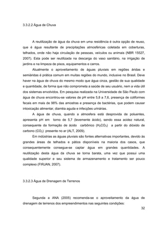 32
3.3.2.2 Água de Chuva
A reutilização de água da chuva em uma residência é outra opção de reuso,
que é água resultante de precipitações atmosféricas coletada em coberturas,
telhados, onde não haja circulação de pessoas, veículos ou animais (NBR 15527,
2007). Esta pode ser reutilizada na descarga do vaso sanitário, na irrigação de
jardins e na limpeza de pisos, equipamentos e carros.
Atualmente o aproveitamento de águas pluviais em regiões áridas e
semiáridas é prática comum em muitas regiões do mundo, inclusive no Brasil. Deve
haver na água de chuva do mesmo modo que água cinza, gestão de sua qualidade
e quantidade, de forma que não comprometa a saúde de seu usuário, nem a vida útil
dos sistemas envolvidos. Em pesquisa realizada na Universidade de São Paulo com
água de chuva encontrou-se valores de pH entre 5,8 a 7,6, presença de coliformes
fecais em mais de 98% das amostras e presença de bactérias, que podem causar
intoxicação alimentar, diarréia aguda e infecções urinárias.
A água de chuva, quando a atmosfera está desprovida de poluentes,
apresenta pH em torno de 5,7 (levemente ácido), sendo essa acidez natural,
consequente da formação de ácido carbônico (H2CO3) a partir do dióxido de
carbono (CO2) presente no ar (ALT, 2009).
Em indústrias as águas pluviais são fontes alternativas importantes, devido às
grandes áreas de telhados e pátios disponíveis na maioria dos casos, que
consequentemente consegue-se captar água em grandes quantidades. A
reutilização desta água da chuva se torna barata, uma vez que possui uma
qualidade superior e seu sistema de armazenamento e tratamento ser pouco
complexo (FIRJAN, 2007).
3.3.2.3 Água de Drenagem de Terrenos
Segunda a ANA (2005) recomenda-se o aproveitamento da água de
drenagem de terrenos dos empreendimentos nas seguintes condições:
 