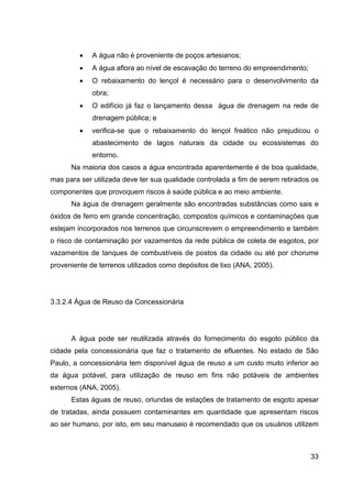 33
• A água não é proveniente de poços artesianos;
• A água aﬂora ao nível de escavação do terreno do empreendimento;
• O rebaixamento do lençol é necessário para o desenvolvimento da
obra;
• O edifício já faz o lançamento dessa água de drenagem na rede de
drenagem pública; e
• veriﬁca-se que o rebaixamento do lençol freático não prejudicou o
abastecimento de lagos naturais da cidade ou ecossistemas do
entorno.
Na maioria dos casos a água encontrada aparentemente é de boa qualidade,
mas para ser utilizada deve ter sua qualidade controlada a fim de serem retirados os
componentes que provoquem riscos à saúde pública e ao meio ambiente.
Na água de drenagem geralmente são encontradas substâncias como sais e
óxidos de ferro em grande concentração, compostos químicos e contaminações que
estejam incorporados nos terrenos que circunscrevem o empreendimento e também
o risco de contaminação por vazamentos da rede pública de coleta de esgotos, por
vazamentos de tanques de combustíveis de postos da cidade ou até por chorume
proveniente de terrenos utilizados como depósitos de lixo (ANA, 2005).
3.3.2.4 Água de Reuso da Concessionária
A água pode ser reutilizada através do fornecimento do esgoto público da
cidade pela concessionária que faz o tratamento de efluentes. No estado de São
Paulo, a concessionária tem disponível água de reuso a um custo muito inferior ao
da água potável, para utilização de reuso em fins não potáveis de ambientes
externos (ANA, 2005).
Estas águas de reuso, oriundas de estações de tratamento de esgoto apesar
de tratadas, ainda possuem contaminantes em quantidade que apresentam riscos
ao ser humano, por isto, em seu manuseio é recomendado que os usuários utilizem
 