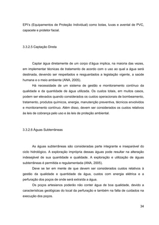 34
EPI’s (Equipamentos de Proteção Individual) como botas, luvas e avental de PVC,
capacete e protetor facial.
3.3.2.5 Captação Direta
Captar água diretamente de um corpo d’água implica, na maioria das vezes,
em implementar técnicas de tratamento de acordo com o uso ao qual a água será
destinada, devendo ser respeitados e resguardados a legislação vigente, a saúde
humana e o meio ambiente (ANA, 2005).
Há necessidade de um sistema de gestão e monitoramento contínuo da
qualidade e da quantidade de água utilizada. Os custos totais, em muitos casos,
podem ser elevados quando considerados os custos operacionais de bombeamento,
tratamento, produtos químicos, energia, manutenção preventiva, técnicos envolvidos
e monitoramento contínuo. Além disso, devem ser considerados os custos relativos
às leis de cobrança pelo uso e às leis de proteção ambiental.
3.3.2.6 Águas Subterrâneas
As águas subterrâneas são consideradas parte integrante e inseparável do
ciclo hidrológico. A exploração imprópria dessas águas pode resultar na alteração
indesejável de sua quantidade e qualidade. A exploração e utilização de águas
subterrâneas é permitida e regulamentada (ANA, 2005).
Deve se ter em mente de que devem ser considerados custos relativos à
gestão da qualidade e quantidade da água, custos com energia elétrica e a
perfuração dos poços de onde será extraída a água.
Os poços artesianos poderão não conter água de boa qualidade, devido a
características geológicas do local da perfuração e também na falta de cuidados na
execução dos poços.
 