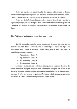 35
Dentre os agentes de contaminação das águas subterrâneas no Brasil,
destacam-se compostos inorgânicos não metálicos, metais tóxicos (mercúrio, cromo,
cádmio, chumbo e zinco), compostos orgânicos sintéticos do grupo BTEX e etc.
Para o uso desta fonte de abastecimento, o empreendimento deve atender a
legislação (outorga pelo uso da água), deve ser realizado o tratamento da água a ser
captada e um sistema de gestão e monitoramento da qualidade e quantidade da
água.
3.3.3 Padrões de qualidade de águas cinza para o reuso
Não há legislação especifica sobre os padrões de reuso de água, porém
podemos ter com base o manual para a conservação e reuso de água em
edificações (ANA, FIESP & SINDUSCON-SP 2005) onde a água para reuso é
classificada em quatro classes.
• Água de reuso Classe 1;
• Água de reuso Classe 2;
• Água de reuso Classe 3;
• Água de reuso Classe 4.
A classe 1 estabelece os parâmetros das águas de reuso na descarga de
bacias sanitárias, lavagem de pisos, fins ornamentais, lavagem de roupas e de
veículos. O manual orienta que esta classe exige um elevado grau de transparência,
ausência de odor, cor, escuma ou quaisquer formas de substâncias ou componentes
flutuantes. A Tabela 5 apresenta os parâmetros para a classe 1.
 