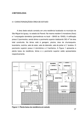 37
4 METODOLOGIA
4.1 CARACTERIZAÇÃODA ÁREA DE ESTUDO
A área deste estudo consistiu em uma residência localizada no município de
São Miguel do Iguaçu, no estado do Paraná. Na mesma residem 5 moradores (fixos)
e 1 empregada doméstica (permanência no local – 08h00 às 15h00). A edificação
possui 2 pavimentos, sendo térreo e pavimento superior totalizando 392 m2
de área
total construída. No térreo está à garagem, piscina, área de churrasqueira,
lavanderia, cozinha, sala de estar, sala de televisão, sala de jantar e 2 lavabos. O
pavimento superior possui 4 dormitórios e 2 banheiros. A Figura 1 apresenta a
planta baixa da residência, térreo e o pavimento superior estão apresentados
respectivamente.
Figura 1: Planta baixa da residência em estudo
 