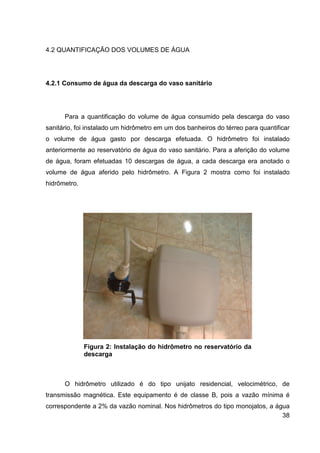 38
4.2 QUANTIFICAÇÃO DOS VOLUMES DE ÁGUA
4.2.1 Consumo de água da descarga do vaso sanitário
Para a quantificação do volume de água consumido pela descarga do vaso
sanitário, foi instalado um hidrômetro em um dos banheiros do térreo para quantificar
o volume de água gasto por descarga efetuada. O hidrômetro foi instalado
anteriormente ao reservatório de água do vaso sanitário. Para a aferição do volume
de água, foram efetuadas 10 descargas de água, a cada descarga era anotado o
volume de água aferido pelo hidrômetro. A Figura 2 mostra como foi instalado
hidrômetro.
Figura 2: Instalação do hidrômetro no reservatório da
descarga
O hidrômetro utilizado é do tipo unijato residencial, velocimétrico, de
transmissão magnética. Este equipamento é de classe B, pois a vazão mínima é
correspondente a 2% da vazão nominal. Nos hidrômetros do tipo monojatos, a água
 