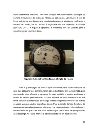 39
incide diretamente na turbina. Têm como princípio de funcionamento a contagem do
número de revoluções da turbina ou hélice para obtenção do volume, que é feito de
forma indireta, de acordo com uma correlação baseada na aferição do hidrômetro, o
número de revoluções da turbina é registrada em um dispositivo totalizador
(ELSTER, 2011). A Figura 3 apresenta o hidrômetro que foi utilizado para a
quantificação do volume de água.
Figura 3: Hidrômetro utilizado para aferição do volume
Para a quantificação de toda a água consumida pelos quatro cômodos da
casa que possuem vaso sanitário, foram colocadas tabelas em cada cômodo, para
que quando fosse efetuada a descarga do vaso sanitário, o usuário assinalava a
tabela. As tabelas permaneceram por uma semana em cada banheiro e ao final
foram contadas quantas vezes a descarga foi efetuada pela quantificação do número
de vezes que cada usuário assinalou a tabela. Para a aferição do total de volume de
água consumido pelas descargas efetuadas nos vasos sanitários, foi multiplicado o
número de vezes que foram efetuadas as descargas pelo volume de água gasto em
cada descarga. Na Figura 4 temos a tabela instalada em um dos banheiros.
 