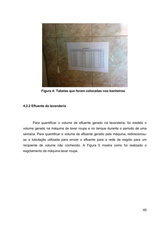 40
Figura 4: Tabelas que foram colocadas nos banheiros
4.2.2 Efluente da lavanderia
Para quantificar o volume de efluente gerado na lavanderia, foi medido o
volume gerado na máquina de lavar roupa e no tanque durante o período de uma
semana. Para quantificar o volume de efluente gerado pela máquina, redirecionou-
se a tubulação utilizada para enviar o efluente para a rede de esgoto para um
recipiente de volume não conhecido. A Figura 5 mostra como foi realizado o
esgotamento da máquina lavar roupa.
 