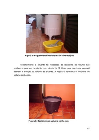 41
Figura 5: Esgotamento da máquina de lavar roupas
Posteriormente o efluente foi repassado do recipiente de volume não
conhecido para um recipiente com volume de 12 litros, para que fosse possível
realizar a aferição do volume de efluente. A Figura 6 apresenta o recipiente de
volume conhecido.
Figura 6: Recipiente de volume conhecido
 