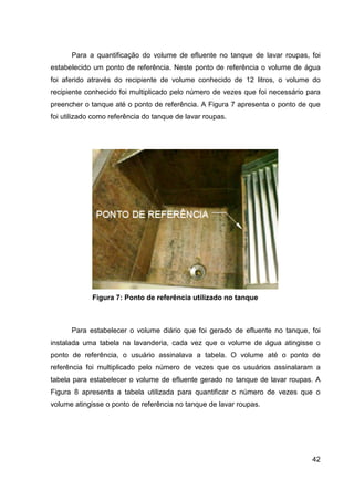 42
Para a quantificação do volume de efluente no tanque de lavar roupas, foi
estabelecido um ponto de referência. Neste ponto de referência o volume de água
foi aferido através do recipiente de volume conhecido de 12 litros, o volume do
recipiente conhecido foi multiplicado pelo número de vezes que foi necessário para
preencher o tanque até o ponto de referência. A Figura 7 apresenta o ponto de que
foi utilizado como referência do tanque de lavar roupas.
Figura 7: Ponto de referência utilizado no tanque
Para estabelecer o volume diário que foi gerado de efluente no tanque, foi
instalada uma tabela na lavanderia, cada vez que o volume de água atingisse o
ponto de referência, o usuário assinalava a tabela. O volume até o ponto de
referência foi multiplicado pelo número de vezes que os usuários assinalaram a
tabela para estabelecer o volume de efluente gerado no tanque de lavar roupas. A
Figura 8 apresenta a tabela utilizada para quantificar o número de vezes que o
volume atingisse o ponto de referência no tanque de lavar roupas.
 