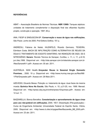 52
REFERÊNCIAS
ABNT – Associação Brasileira de Normas Técnicas. NBR 13969: Tanques sépticos:
unidades de tratamento complementar e disposição final dos efluentes líquidos:
projeto, construção e operação. 1997. 60 p.
ANA, FIESP & SINDUSCON-SP. Conservação e reuso de água nas edificações.
São Paulo: Junho de 2005. Prol Editora Gráfica. 151 p.
ANDREOLI, Fabiana de Nadai; IHLENFELD, Ricardo Germano; TEIXEIRA,
Edmilson Costa. BACIA DE INFILTRAÇÃO COMO ALTERNATIVA DE REUSO DA
ÁGUA E TRATAMENTO DE ESGOTO SANITÁRIO, NA REMOÇÃO DE DQO, SS E
NITROGÊNIO. Sanare: Revista Técnica da Sanepar, Curitiba, v. 11, n. 11, p.9-18,
jun./dez.1999._Disponível_em:_<http://site.sanepar.com.br/sites/site.sanepar.com.br
/files/SanareN11.pdf>. Acesso em: 05 abr. 2011.
AUSTRÁLIA. NSW Health. Greywater Reuse in Sewered Single Domestic
Premises. ,_2000._19_p._Disponível_em:_<http://www.murray.nsw.gov.au/files/968
1/File/Greywater.pdf>. Acesso em: 26 Maio 2011.
AZEVEDO, Eduardo Bessa. Poluição vs. tratamento de água: duas faces da mesma
moeda. Química Nova Na Escola, São Paulo, n. 10, p.21-25, nov. 1999. Mensal.
Disponível em: <http://qnesc.sbq.org.br/online/qnesc10/quimsoc.pdf>. Acesso em:
12 out. 11.
BAZZARELLA, Bianca Barcellos. Caracterização e aproveitamento de água cinza
para uso não-potável em edificações. 2005. 165 f. Dissertação (Pós-graduação) -
Curso de Engenharia Ambiental, Universidade Federal do Espírito Santo, Vitória,
2005. Disponível em: <http://www.ct.ufes.br/ppgea/files/Bazzarella_BB_2005.pdf>.
Acesso em: 23 abr. 2011.
 
