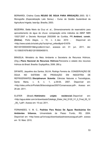 53
BERNARDI, Cristina Costa. REUSO DE ÁGUA PARA IRRIGAÇÃO. 2003. 52 f.
Monografia (Especialização Lato Sensu) - Curso de Gestão Sustentável da
Agricultura Irrigada, Isea-fgv, Brasília, 2003.
BEZERRA, Stella Maris da Cruz et. al.,. Dimensionamento de reservatório para
aproveitamento de água de chuva: comparação entre métodos da ABNT NBR
15527:2007 e Decreto Municipal 293/2006 de Curitiba, PR. Ambient. constr.
(Online), Porto Alegre, v. 10, n. 4, dez. 2010 . Disponível em
<http://www.scielo.br/scielo.php?script=sci_arttext&pid=S1678-
86212010000400015&lng=pt&nrm=iso>. acessos em 01 jun. 2011. doi:
10.1590/S1678-86212010000400015.
BRASÍLIA. Ministério do Meio Ambiente e Secretaria de Recursos Hídricos.
(Org.). Plano Nacional de Recursos Hídricos:Panorama e estado dos recursos
hídricos do Brasil. Brasília: Dupligráfica, 2006. 280 p.
DIFANTE, Jaqueline dos Santos; SILVA, Rodrigo Ferreira da. CONSERVAÇÃO DE
ÁGUA NO SISTEMA DE PRODUÇÃO EM INDÚSTRIA DE
REFRIGERANTES. Disciplinarum Scientia: Ciências Naturais e Tecnológicas,
Santa Maria, v. 8, n. 1, p.39-54, 2007. Disponível em:
<http://sites.unifra.br/Portals/36/tecnologicas/2007/Conservacao.pdf>. Acesso em:
26 abr. 2011.
ELSTER (Brasil). Hidrômetro unijato residencial. Disponível em:
<http://agua.elster.com.br/downloads/Catalogo_Elster_Hid_S120_V1_0_Final_05_12
_08_1.pdf>. Acesso em: 15 out. 2011.
FERNANDES, V. M. C., Padrões Para Reúso De Águas Residuárias Em
Ambientes Urbanos. Universidade de Passo Fundo, RS. 2004.
Disponível_em_<http://www.upf.br/coaju/download/padroesreusoaguaII.pdf>. acesso
em 16 Maio 2010.
 
