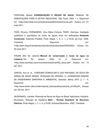 54
FIESP/ANA (Brasil) CONSERVAÇÃO E REUSO DE ÁGUA: MANUAL DE
ORIENTAÇÕES PARA O SETOR INDUSTRIAL. São Paulo, 2004. 1 v. Disponível
em: <http://www.fiesp.com.br/publicacoes/pdf/ambiente/reuso.pdf>. Acesso em: 01
maio 2011.
FIORI, Simone; FERNANDES, Vera Maria Cartana; PIZZO, Henrique. Avaliação
qualitativa e quantitativa do reúso de águas cinza em edificações. Ambiente
Construído: Sistemas Prediais, Porto Alegre, v. 6, n. 1, p.19-30, jan./mar. 2006.
Trimestral. Disponível em:
<http://seer.ufrgs.br/ambienteconstruido/article/download/3676/2042>. Acesso em:
25 maio 2011.
FIRJAN (Rio De Janeiro). Manual de conservação e reuso da água na
indústria. Rio De Janeiro: 2006. 21 p. Disponível em:
<http://www.siamfesp.org.br/novo/downloads/cartilha_reuso.pdf>. Acesso em: 15
abr. 2011.
GARCIA, Ana et. al.,. CONSUMO DOMICILIAR E USO RACIONAL DA ÁGUA EM
ÁREAS DE BAIXA RENDA: PESQUISA DE OPINIÃO. In: CONGRESSO BAIANO
DE ENGENHARIA SANITÁRIA E AMBIENTAL, Salvador, Bahia, 2010. p. 1 - 5.
Disponível em:
<http://www.teclim.ufba.br/site/material_online/publicacoes/pub_art108.pdf>. Acesso
em: 26 mar. 2011.
HESPANHOL, Ivanildo. Potencial de Reuso de Água no Brasil: Agricultura, Indústria,
Municípios, Recarga de Aqüíferos. Rbrh - Revista Brasileira de Recursos
Hidricos, Porto Alegre, v. 7, n. 4, p.75-95, Oububro/Dezembro, 2002. Trimestral.
 