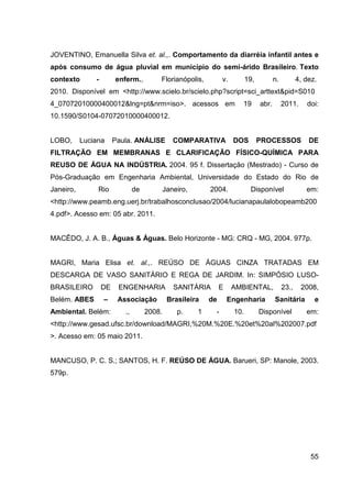 55
JOVENTINO, Emanuella Silva et. al.,. Comportamento da diarréia infantil antes e
após consumo de água pluvial em município do semi-árido Brasileiro. Texto
contexto - enferm., Florianópolis, v. 19, n. 4, dez.
2010._Disponível_em_<http://www.scielo.br/scielo.php?script=sci_arttext&pid=S010
4_07072010000400012&lng=pt&nrm=iso>. acessos em 19 abr. 2011. doi:
10.1590/S0104-07072010000400012.
LOBO, Luciana Paula. ANÁLISE COMPARATIVA DOS PROCESSOS DE
FILTRAÇÃO EM MEMBRANAS E CLARIFICAÇÃO FÍSICO-QUÍMICA PARA
REUSO DE ÁGUA NA INDÚSTRIA. 2004. 95 f. Dissertação (Mestrado) - Curso de
Pós-Graduação em Engenharia Ambiental, Universidade do Estado do Rio de
Janeiro, Rio de Janeiro, 2004. Disponível em:
<http://www.peamb.eng.uerj.br/trabalhosconclusao/2004/lucianapaulalobopeamb200
4.pdf>. Acesso em: 05 abr. 2011.
MACÊDO, J. A. B., Águas & Águas. Belo Horizonte - MG: CRQ - MG, 2004. 977p.
MAGRI, Maria Elisa et. al.,. REÚSO DE ÁGUAS CINZA TRATADAS EM
DESCARGA DE VASO SANITÁRIO E REGA DE JARDIM. In: SIMPÓSIO LUSO-
BRASILEIRO DE ENGENHARIA SANITÁRIA E AMBIENTAL, 23., 2008,
Belém. ABES – Associação Brasileira de Engenharia Sanitária e
Ambiental. Belém: ., 2008. p. 1 - 10. Disponível em:
<http://www.gesad.ufsc.br/download/MAGRI,%20M.%20E.%20et%20al%202007.pdf
>. Acesso em: 05 maio 2011.
MANCUSO, P. C. S.; SANTOS, H. F. REÚSO DE ÁGUA. Barueri, SP: Manole, 2003.
579p.
 