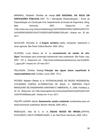 56
MARINHO, Elizabeth Cândida de Araújo. USO RACIONAL DA ÁGUA EM
EDIFICAÇÕES PÚBLICAS. 2007. 72 f. Monografia (Especialização) - Curso de
Especialização em Construção Civil, Departamento de Escola de Engenharia, Ufmg,
Belo Horizonte, 2007. Disponível em:
<http://www.cecc.eng.ufmg.br/trabalhos/pg1/USO%20RACIONAL%20DA%20%C1G
UA%20EM%20EDIFICA%C7%D5ES%20P%DABLICAS.pdf>. Acesso em: 22 abr.
2011.
NUVOLARI, Ariovaldo et. al. Esgoto sanitário: coleta, transporte, tratamento e
reuso agrícola. São Paulo: Editora Blucher, 2003. 520 p.
OLIVEIRA, Lucia Helena de et. al.,. Levantamento do estado da arte:
Água: Tecnologias para construção habitacional mais sustentável. São Paulo: Usp,
2007. 107 p. Disponível em: <http://www.habitacaosustentavel.pcc.usp.br/pdf/D2-
1_agua.pdf>. Acesso em: 25 maio 2011.
PELLACANI, Chrstian Rodrigo. Poluição das águas doces superficiais &
responsabilidade civil. Curitiba: Juruá, 2005. 137 p.
PETERS, Madelon Rebelo et al. POTENCIALIDADE DE REÚSO RESIDENCIAL
UTILIZANDO FONTES ALTERNATIVAS DE ÁGUA. In: SIMPÓSIO ÍTALO
BRASILEIRO DE ENGENHARIA SANITÁRIA E AMBIENTAL, 8., 2006, Fortaleza. p.
35043._Disponível_em:<http://www.gesad.ufsc.br/download/Peters%20et%20al.%20
%20VIII%20Sibesa.pdf>. Acesso em: 5 nov. 2011.
PHILIPPI JUNIOR, Arlindo. Saneamento, saúde e ambiente: fundamentos para um
desenvolvimento sustentável. Barueri: Manole, 2005. 842 p.
REBOUÇAS, Aldo da C. et. al.,. ÁGUAS DOCES NO BRASIL:CAPITAL
ECOLÓGICO, USO E CONSERVAÇÃO. 3. ed. São Paulo: Escrituras, 2008. 720 p.
 