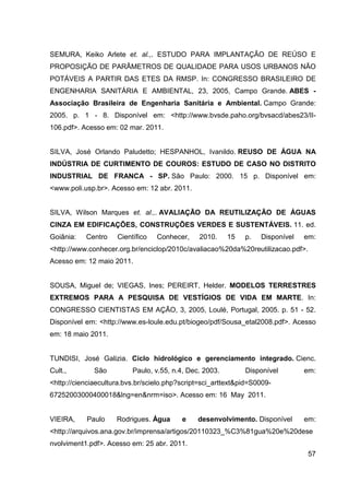 57
SEMURA, Keiko Arlete et. al.,. ESTUDO PARA IMPLANTAÇÃO DE REÚSO E
PROPOSIÇÃO DE PARÂMETROS DE QUALIDADE PARA USOS URBANOS NÃO
POTÁVEIS A PARTIR DAS ETES DA RMSP. In: CONGRESSO BRASILEIRO DE
ENGENHARIA SANITÁRIA E AMBIENTAL, 23, 2005, Campo Grande. ABES -
Associação Brasileira de Engenharia Sanitária e Ambiental. Campo Grande:
2005. p. 1 - 8. Disponível em: <http://www.bvsde.paho.org/bvsacd/abes23/II-
106.pdf>. Acesso em: 02 mar. 2011.
SILVA, José Orlando Paludetto; HESPANHOL, Ivanildo. REUSO DE ÁGUA NA
INDÚSTRIA DE CURTIMENTO DE COUROS: ESTUDO DE CASO NO DISTRITO
INDUSTRIAL DE FRANCA - SP. São Paulo: 2000. 15 p. Disponível em:
<www.poli.usp.br>. Acesso em: 12 abr. 2011.
SILVA, Wilson Marques et. al.,. AVALIAÇÃO DA REUTILIZAÇÃO DE ÁGUAS
CINZA EM EDIFICAÇÕES, CONSTRUÇÕES VERDES E SUSTENTÁVEIS. 11. ed.
Goiânia: Centro Científico Conhecer, 2010. 15 p. Disponível em:
<http://www.conhecer.org.br/enciclop/2010c/avaliacao%20da%20reutilizacao.pdf>.
Acesso em: 12 maio 2011.
SOUSA, Miguel de; VIEGAS, Ines; PEREIRT, Helder. MODELOS TERRESTRES
EXTREMOS PARA A PESQUISA DE VESTÍGIOS DE VIDA EM MARTE. In:
CONGRESSO CIENTISTAS EM AÇÃO, 3, 2005, Loulé, Portugal, 2005. p. 51 - 52.
Disponível em: <http://www.es-loule.edu.pt/biogeo/pdf/Sousa_etal2008.pdf>. Acesso
em: 18 maio 2011.
TUNDISI, José Galizia. Ciclo hidrológico e gerenciamento integrado. Cienc.
Cult., São Paulo, v.55, n.4, Dec. 2003. Disponível em:
<http://cienciaecultura.bvs.br/scielo.php?script=sci_arttext&pid=S0009-
67252003000400018&lng=en&nrm=iso>. Acesso em: 16 May 2011.
VIEIRA, Paulo Rodrigues. Água e desenvolvimento. Disponível em:
<http://arquivos.ana.gov.br/imprensa/artigos/20110323_%C3%81gua%20e%20dese
nvolviment1.pdf>. Acesso em: 25 abr. 2011.
 