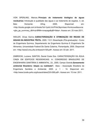 58
VON SPERLING, Marcos. Princípio do tratamento biológico de águas
residuárias: Introdução à qualidade das águas e ao tratamento de esgotos. 3. ed.
Belo Horizonte: Ufmg, 2005. Disponível em:
<http://books.google.com.br/books?id=1pxhLVxVFHoC&printsec=frontcover&source
=gbs_ge_summary_r&hl=pt-BR#v=onepage&q&f=false>. Acesso em: 25 maio 2011.
WEILER, Dinae Karine. CARACTERIZAÇÃO E OTIMIZAÇÃO DO REUSO DE
ÁGUAS DA INDÚSTRIA TÊXTIL. 2005. 112 f. Dissertação (Pós-graduaçõa) - Curso
de Engenharia Química, Departamento de Engenharia Química E Engenharia De
Alimentos, Universidade Federal De Santa Catarina, Florianópolis, 2005. Disponível
em: <http://www2.enq.ufsc.br/teses/m128.pdf>. Acesso em: 03 abr. 2011.
ZABROCKI, Luciana; SANTOS, Daniel Costa Dos. CARACTERIZAÇÃO DA ÁGUA
CINZA EM EDIFÍCIOS RESIDENCIAIS. In: CONGRESSO BRASILEIRO DE
ENGENHARIA SANITÁRIA E AMBIENTAL, 23., 2005, Campo Grande.Saneamento
ambiental Brasileiro: Utopia ou realidade?. Abes - Associação Brasileira de
Engenharia Sanitária e Ambiental, 2005. p. 1 - 14. Disponível em:
<http://www.bvsde.paho.org/bvsacd/abes23/II-099.pdf>. Acesso em: 15 mar. 2011.
 
