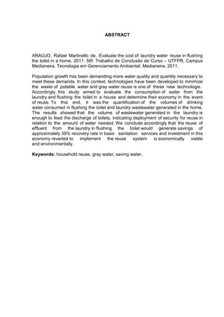 ABSTRACT
ARAÚJO, Rafael Martinello de. Evaluate the cost of laundry water reuse in flushing
the toilet in a home. 2011. 56f. Trabalho de Conclusão de Curso – UTFPR, Campus
Medianeira. Tecnologia em Gerenciamento Ambiental. Medianeira, 2011.
Population growth has been demanding more water quality and quantity necessary to
meet these demands. In this context, technologies have been developed to minimize
the_waste of_potable_water and gray water reuse is one of_these_new_technologis.
Accordingly, this study aimed to evaluate the consumption of water from the
laundry and flushing the toilet in a house and determine their economy in the event
of reuse. To this end, it was the quantification of the volumes of drinking
water consumed in flushing the toilet and laundry wastewater generated in the home.
The results showed that the volume of wastewater generated in the laundry is
enough to feed the discharge of toilets, indicating deployment of security for reuse in
relation to the amount of water needed. We conclude accordingly that the reuse of
effluent from the laundry in flushing the toilet would generate savings of
approximately 39% recovery rate in basic sanitation services and investment in this
economy reverted to implement the reuse system is economically viable
and environmentally.
Keywords: household reuse, gray water, saving water.
 