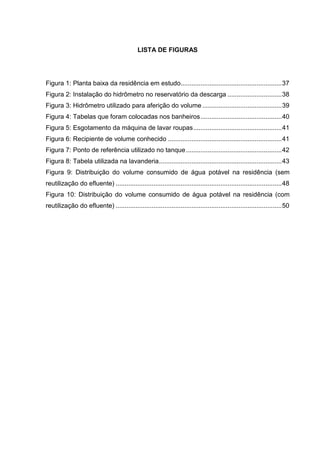LISTA DE FIGURAS
Figura 1: Planta baixa da residência em estudo........................................................37
Figura 2: Instalação do hidrômetro no reservatório da descarga ..............................38
Figura 3: Hidrômetro utilizado para aferição do volume............................................39
Figura 4: Tabelas que foram colocadas nos banheiros.............................................40
Figura 5: Esgotamento da máquina de lavar roupas.................................................41
Figura 6: Recipiente de volume conhecido ...............................................................41
Figura 7: Ponto de referência utilizado no tanque.....................................................42
Figura 8: Tabela utilizada na lavanderia....................................................................43
Figura 9: Distribuição do volume consumido de água potável na residência (sem
reutilização do efluente) ............................................................................................48
Figura 10: Distribuição do volume consumido de água potável na residência (com
reutilização do efluente) ............................................................................................50
 