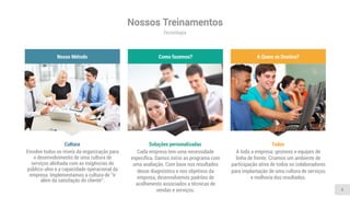 Nossos Treinamentos
Tecnologia
4
Envolve todos os níveis da organização para
o desenvolvimento de uma cultura de
serviços alinhada com as exigências do
público-alvo e a capacidade operacional da
empresa. Implementamos a cultura de “ir
além da satisfação do cliente”.
Cultura
Nosso Método
Cada empresa tem uma necessidade
especíﬁca. Damos início ao programa com
uma avaliação. Com base nos resultados
desse diagnóstico e nos objetivos da
empresa, desenvolvemos padrões de
acolhimento associados a técnicas de
vendas e serviços.
Soluções personalizadas
Como fazemos?
A toda a empresa: gestores e equipes de
linha de frente. Criamos um ambiente de
participação ativa de todos os colaboradores
para implantação de uma cultura de serviços
e melhoria dos resultados.
Todos
A Quem se Destina?
 