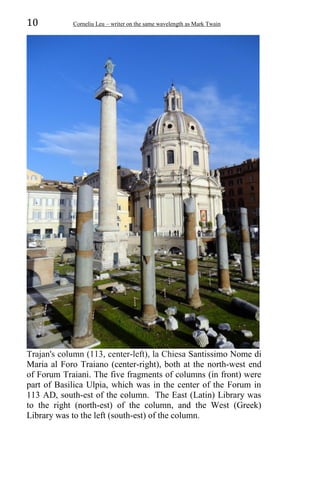 10 Corneliu Leu – writer on the same wavelength as Mark Twain
Trajan's column (113, center-left), la Chiesa Santissimo Nome di
Maria al Foro Traiano (center-right), both at the north-west end
of Forum Traiani. The five fragments of columns (in front) were
part of Basilica Ulpia, which was in the center of the Forum in
113 AD, south-est of the column. The East (Latin) Library was
to the right (north-est) of the column, and the West (Greek)
Library was to the left (south-est) of the column.
 