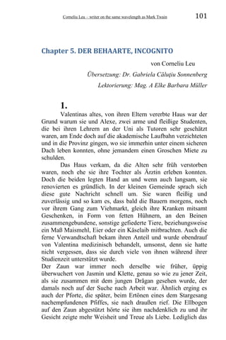 Corneliu Leu – writer on the same wavelength as Mark Twain 101
Chapter 5. DER BEHAARTE, INCOGNITO
von Corneliu Leu
Übersetzung: Dr. Gabriela Căluţiu Sonnenberg
Lektorierung: Mag. A Elke Barbara Müller
1.
Valentinas altes, von ihren Eltern vererbte Haus war der
Grund warum sie und Alexe, zwei arme und fleißige Studenten,
die bei ihren Lehrern an der Uni als Tutoren sehr geschätzt
waren, am Ende doch auf die akademische Laufbahn verzichteten
und in die Provinz gingen, wo sie immerhin unter einem sicheren
Dach leben konnten, ohne jemandem einen Groschen Miete zu
schulden.
Das Haus verkam, da die Alten sehr früh verstorben
waren, noch ehe sie ihre Tochter als Ärztin erleben konnten.
Doch die beiden legten Hand an und wenn auch langsam, sie
renovierten es gründlich. In der kleinen Gemeinde sprach sich
diese gute Nachricht schnell um. Sie waren fleißig und
zuverlässig und so kam es, dass bald die Bauern morgens, noch
vor ihrem Gang zum Viehmarkt, gleich ihre Kranken mitsamt
Geschenken, in Form von fetten Hühnern, an den Beinen
zusammengebundene, sonstige gefiederte Tiere, beziehungsweise
ein Maß Maismehl, Eier oder ein Käselaib mitbrachten. Auch die
ferne Verwandtschaft bekam ihren Anteil und wurde obendrauf
von Valentina medizinisch behandelt, umsonst, denn sie hatte
nicht vergessen, dass sie durch viele von ihnen während ihrer
Studienzeit unterstützt wurde.
Der Zaun war immer noch derselbe wie früher, üppig
überwuchert von Jasmin und Klette, genau so wie zu jener Zeit,
als sie zusammen mit dem jungen Drăgan gesehen wurde, der
damals noch auf der Suche nach Arbeit war. Ähnlich erging es
auch der Pforte, die später, beim Ertönen eines dem Stargesang
nachempfundenen Pfiffes, sie nach draußen rief. Die Ellbogen
auf den Zaun abgestützt hörte sie ihm nachdenklich zu und ihr
Gesicht zeigte mehr Weisheit und Treue als Liebe. Lediglich das
 