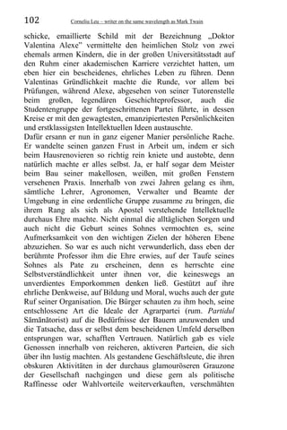 102 Corneliu Leu – writer on the same wavelength as Mark Twain
schicke, emaillierte Schild mit der Bezeichnung „Doktor
Valentina Alexe” vermittelte den heimlichen Stolz von zwei
ehemals armen Kindern, die in der großen Universitätsstadt auf
den Ruhm einer akademischen Karriere verzichtet hatten, um
eben hier ein bescheidenes, ehrliches Leben zu führen. Denn
Valentinas Gründlichkeit machte die Runde, vor allem bei
Prüfungen, während Alexe, abgesehen von seiner Tutorenstelle
beim großen, legendären Geschichteprofessor, auch die
Studentengruppe der fortgeschrittenen Partei führte, in dessen
Kreise er mit den gewagtesten, emanzipiertesten Persönlichkeiten
und erstklassigsten Intellektuellen Ideen austauschte.
Dafür ersann er nun in ganz eigener Manier persönliche Rache.
Er wandelte seinen ganzen Frust in Arbeit um, indem er sich
beim Hausrenovieren so richtig rein kniete und austobte, denn
natürlich machte er alles selbst. Ja, er half sogar dem Meister
beim Bau seiner makellosen, weißen, mit großen Fenstern
versehenen Praxis. Innerhalb von zwei Jahren gelang es ihm,
sämtliche Lehrer, Agronomen, Verwalter und Beamte der
Umgebung in eine ordentliche Gruppe zusamme zu bringen, die
ihrem Rang als sich als Apostel verstehende Intellektuelle
durchaus Ehre machte. Nicht einmal die alltäglichen Sorgen und
auch nicht die Geburt seines Sohnes vermochten es, seine
Aufmerksamkeit von den wichtigen Zielen der höheren Ebene
abzuziehen. So war es auch nicht verwunderlich, dass eben der
berühmte Professor ihm die Ehre erwies, auf der Taufe seines
Sohnes als Pate zu erscheinen, denn es herrschte eine
Selbstverständlichkeit unter ihnen vor, die keineswegs an
unverdientes Emporkommen denken ließ. Gestützt auf ihre
ehrliche Denkweise, auf Bildung und Moral, wuchs auch der gute
Ruf seiner Organisation. Die Bürger schauten zu ihm hoch, seine
entschlossene Art die Ideale der Agrarpartei (rum. Partidul
Sămănătorist) auf die Bedürfnisse der Bauern anzuwenden und
die Tatsache, dass er selbst dem bescheidenen Umfeld derselben
entsprungen war, schafften Vertrauen. Natürlich gab es viele
Genossen innerhalb von reicheren, aktiveren Parteien, die sich
über ihn lustig machten. Als gestandene Geschäftsleute, die ihren
obskuren Aktivitäten in der durchaus glamouröseren Grauzone
der Gesellschaft nachgingen und diese gern als politische
Raffinesse oder Wahlvorteile weiterverkauften, verschmähten
 