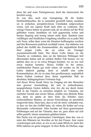 Corneliu Leu – writer on the same wavelength as Mark Twain 103
diese ihn und seine Parteigenossen, doch das interessierte ihn
herzlich wenig.
Es war dies auch eine Genugtuung für die beiden
Dorfintellektuellen, die es immerhin geschafft hatten, nachdem
sie in einfachen, perspektivelosen Umständen aufgewachsen
waren, sich aus eigener Kraft nach oben zu verdienen. Ihre
einzige Chance hatten sie genutzt und, als sie alleine auf der Welt
geblieben waren, bestärkten sie sich gegenseitig weiter und
lernten begierig und trotzig immer mehr dazu. Inmitten einer
vielfältigen und feindlichen Umgebung schafften sie es jedes Mal
aufs Neue, selbst dann wenn die Situation hoffnungslos erschien
und ihre Ressourcen praktisch erschöpft waren. Am stärksten war
jedoch das Gefühl des Zusammenhalts, die unglaubliche Kraft
ihrer jungen Liebe, die sie schon als Teenager
zusammenschweißt hatte. Nur dieser Liebe hatten sie die
Tatsache zu verdanken, dass sie die härtesten Prüfungen heil
überstanden hatten und an solchen Stellen Fuß fassten, wo sie
spürten dass sie es zu etwas bringen konnten, wo sie aus sich
etwas machen konnten. Dieses Gefühl ist bei armen,
intellektuellen Paaren gar nicht selten; oft werden sie für ihr
Leben dadurch geprägt, denn es schafft eine echte
Kommunikation, die sie zu einer fast geschlossenen, unglaublich
festen Einheit wachsen lässt, deren eigentlicher Halt im
absoluten, bedingungslosen Vertrauen liegt.
Auf dieser Weise besaß Alexe im Umgang mit den Menschen
eine gewisse Ausstrahlung, die sich in aufmerksamen,
ausgeglichenen Gesten äußerte, eine Art, die nur durch festen
Halt in der Familie zu erreichen möglich ist; Valentina, mit
zierlicher Gestalt und ernster Miene, strahlte eine ähnliche Ruhe
aus, denn sie spürte an ihrer Seite die Schulter eines
rechtschaffenen Mannes, an dessen Entwicklung sie persönlich
mitgewirkt hatte. Dazu kam, dass er mit ihr intim verbunden war,
so dass sie fast das Gefühl hatte, als wären die beiden auf ewig
füreinander vorbestimmt. Alles beruhte auf ihren gemeinsamen
Erfahrungen und auf der Tatsache, dass sie, ganz allein auf sich
selbst gestellt, immer zusammen gehalten hatten.
Ihre Suche war ein gemeinsames Unterfangen, denn das, was er
unter den Männern tat, bewirkte sie bei den Frauen. Jene waren
verschwiegen und scheu, so wie es am Lande üblich ist, doch ihre
Hilfe nahmen sie gerne entgegen. In ihrer Rolle als Ehefrau, enge
 
