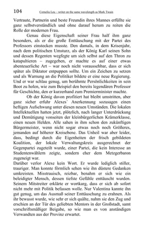 104 Corneliu Leu – writer on the same wavelength as Mark Twain
Vertraute, Partnerin und beste Freundin ihres Mannes erfüllte sie
ganz selbstverständlich und ohne darauf herum zu reiten die
Rolle der modernen Frau.
Genau diese Eigenschaft seiner Frau half ihm ganz
besonders, als er die große Enttäuschung mit der Partei des
Professors einstecken musste. Den damals, in dem Krisenjahr,
nach dem politischen Umsturz, als der König Karl seinen Sohn
und dessen Regenten wegfegte um sich selbst auf den Thron zu
katapultieren – zugegeben, er machte es auf einer etwas
abenteuerliche Art – war noch nicht voraussehbar, dass er sich
später als Diktator entpuppen sollte. Um ein Zeichen zu setzen
und als Warnung an die Politiker bildete er eine neue Regierung.
Und er war schlau genug, um berühmte Persönlichkeiten in sein
Boot zu holen, wie zum Beispiel den bereits legendären Professor
für Geschichte, den er kurzerhand zum Premierminister machte.
Ob der König davon profitiert hat bleibt umstritten, aber
ganz sicher erfuhr Alexes´ Anerkennung sozusagen einen
heftigen Aufschwung unter diesen neuen Umständen. Die lokalen
Intellektuellen hatten jetzt, plötzlich, nach langer Unterdrückung
und Demütigung vonseiten der kleinbürgerlichen Krämerklasse,
einen neuen Helden. Alle sahen in ihm schon den zukünftigen
Bürgermeister, wenn nicht sogar etwas noch noch Größeres,
jemanden auf höherer Kreisebene. Das Unheil war aber leider,
dass, bedingt durch die Eigenheiten der frisch gebildeten
Koalition, der lokale Verwaltungskreis ausgerechnet der
Gegenpartei zugeteilt wurde, einer Partei, die kein Interesse an
Studentenwählern zeigte, sondern eher dem Metzgerbaron
zugeneigt war.
Darüber verlor Alexe kein Wort. Er wurde lediglich stiller,
trauriger. Man konnte förmlich sehen wie ihn düstere Gedanken
umkreisten. Misstrauisch, reizbar, benahm er sich wie ein
beleidigter Mensch, dessen tiefste Gefühle enttäuscht wurden.
Seinem Mitstreiter erklärte er wortkarg, dass er sich ab sofort
nicht mehr mit Politik befassen wolle. Nur Valentina kannte ihn
gut genug, um das Ausmaß seiner Enttäuschung zu erahnen. Als
ihr bewusst wurde, wie sehr er sich quälte, nahm sie den Zug und
erschien an der Tür des geliebten Mentors in der Großstadt, samt
vorschriftsmäßiger Beigabe, so wie man es von anständigen
Verwandten aus der Provinz erwartet.
 