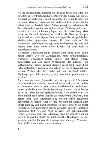 Corneliu Leu – writer on the same wavelength as Mark Twain 105
Als sie zurückkehrte, umarmte sie ihn ganz lange und teilte ihm
mit, dass er Recht behalten hatte. Das war das einzige was sie tat,
während sie sanft sein Gesicht streichelte. Sie schämte sich, ihm
zu sagen, dass der Professor ihm mitteilen ließ, in der Politik
müsse man viel Geduld haben. Anders gesagt, viel schlimmer als
die pathetischen politischen Reden, die der Professor in kleinen,
privaten Kreisen zu halten pflegte, war die Feststellung, dass
selbst er, als stark bewunderter Held in die Knie gezwungen
wurde und sich seine eigene Ohnmacht angesichts der politischen
Machschaften eingestehen musste. Er hatte sich auf die
Gegnerseite geschlagen besiegt vom verdorbenen System und
machte dazu noch einen tiefen Knicks vor dem doch so
bösartigen König.
Valentinas Umarmung nahm einfach kein Ende, denn damit
zeigte Alexe wie ihr Zweigespann, trotz unbarmherziger,
widrigster Umständen immer stabiler und stärker wurde,
ausgehärtet von den argen Witterungen des Lebens. Ihre
vollkommene Einheit gewann dadurch mehr Halt, denn diese
Schicksalsschläge kamen ja von außen, sie waren eigentlich nur
weitere Proben, die ihre Liebe auf den Prüfstand setzten,
überhaupt gar nicht wichtig genug, um ernst genommen zu
werden.
Alexe war ein sturer Agnostiker, der sich gern mit Atheismus-
Demonstrationen befasste, manchmal nur deshalb, um sich selbst
zu beweisen, dass er mit seinen intellektuellen Ambitionen
immer noch die Kleinlichkeit des Alltags Anderer, die es besser
als er im Leben hatten, besiegen konnte. Also bedankte er sich
nicht einmal beim lieben Gott für das wunderbare Geschenk, eine
derart liebe- und verständnisvolle bessere Hälfte geschenkt
bekommen zu haben. Aber er fand Zuflucht im warmen Nest
seiner Familie, von Liebe umgeben, so dass selbst er, als purer
Rationalist, sich gezwungen sah zu gestehen, dass ihr Vertrauen
zueinander fast religiöse Züge aufwies. Ihre geheimnisvolle
Einheit gewann enorm an Bedeutung, denn sie schöpften immer
mehr Kraft aus der Quelle des intellektuellen Bündnisses, das sie
so stolz machte. Es war ihr einziger und alleiniger Verdienst,
diese Vollkommenheit erreicht zu haben.
2.
 