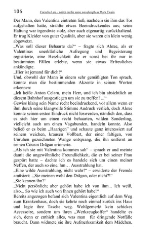 106 Corneliu Leu – writer on the same wavelength as Mark Twain
Der Mann, den Valentina eintreten ließ, nachdem sie ihm das Tor
aufgehalten hatte, strahlte etwas Beeindruckendes aus; seine
Haltung war irgendwie stolz, aber auch eigenartig zurückhaltend.
Er trug Kleider von guter Qualität, aber sie waren ein klein wenig
abgewetzt.
„Was soll dieser Behaarte da?“ – fragte sich Alexe, als er
Valentinas unerklärliche Aufregung und Begeisterung
registrierte, eine Herzlichkeit die er sonst bei ihr nur in
bestimmten Fällen erlebte, wenn sie etwas Erfreuliches
ankündigte.
„Hier ist jemand für dich!“
Und, obwohl der Mann in einem sehr gemäßigten Ton sprach,
konnte man die bestimmenden Akzente in seinen Worten
erkennen:
„Ich heiße Anton Celaru, mein Herr, und ich bin absichtlich an
diesem Bahnhof ausgestiegen um sie zu treffen! ...“
Gewiss klang sein Name recht beeindruckend, vor allem wenn er
ihm durch seine klangvolle Stimme Audruck verlieh, doch Alexe
konnte seinen ersten Eindruck nicht loswerden, nämlich den, dass
es sich hier um einen recht behaarten, wilden Sonderling,
vielleicht auch um einen Vagabunden, handeln konnte. Also
beließ er es beim „Haarigen” und schaute ganz interessiert auf
seinem weichen, krausen Vollbart, der einer faltigen, von
Unruhen gezeichneten Wange entsprang, die ihn entfernt an
seinen Cousin Drăgan erinnerte.
„Als ich sie mit Valentina kommen sah“ – sprach er und meinte
damit die ungewöhnliche Freundlichkeit, die er bei seiner Frau
gespürt hatte – dachte ich es handele sich um einen meiner
Neffen, der auch so eine, hm… Ausstrahlung hat.
„Eine wilde Ausstrahlung, nicht wahr!“ – erwiderte der Fremde
amüsiert: „Sie meinen wohl den Drăgan, oder nicht?!“
„Sie kennen ihn?“
„Nicht persönlich; aber gehört habe ich von ihm... Ich weiß,
also... So wie ich auch von Ihnen gehört habe!“
Bereits angezogen befand sich Valentina eigentlich auf dem Weg
zum Krankenhaus, doch sie kehrte noch einmal zurück ins Haus
und legte ihre Tasche weg. Wohlgemerkt kein schickes
Accessoire, sondern um ihren „Werkzeugkoffer“ handelte es
sich, denn er enthielt alles, was man für dringende Notfälle
braucht. Dann widmete sie ihre Aufmerksamkeit dem Mädchen,
 